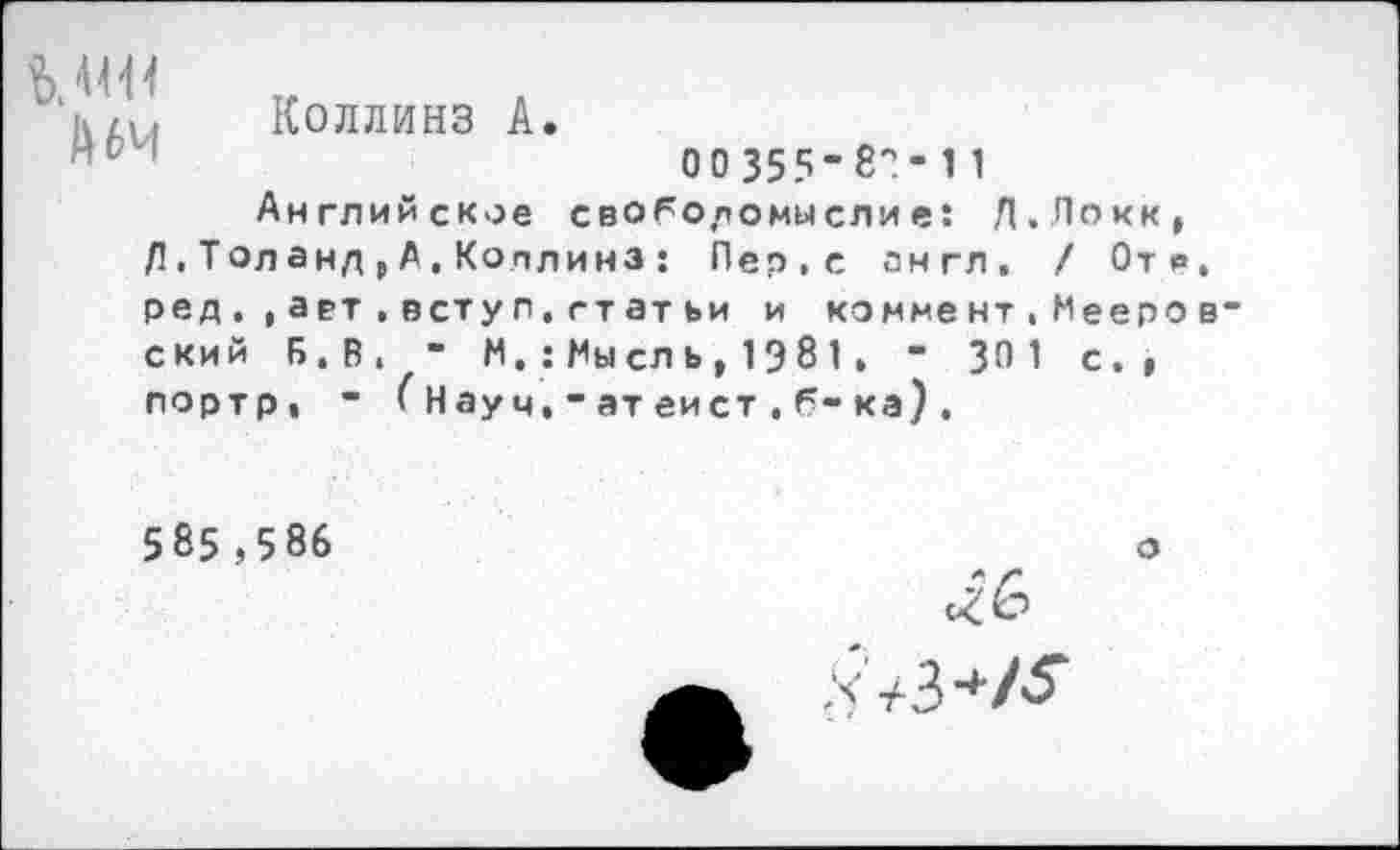 ﻿Коллинз А
А 64
00 355’8?- 1 1
Английское своГодомыслие: Л.Локк, Л.Толанд,А.Коллинз : Пер,с англ. / Отв ред.,ает.вступ,гтатьи и коммент,Мееро ский Б.В, - N. : Мы сл ь , 1Э 8 1. - 301 с., портр, ” (Науч,-атеист,б-ка).
585,5 86
о